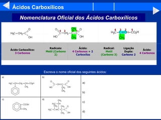 Ácidos Carboxílicos Ácido: 4 Carbonos Ligação Dupla: Carbono 2 Radical: Metil (Carbono 3) Ácido: 4 Carbonos  +  2  Carboxilas Radicais: Metil (Carbono 2) Ácido Carboxílico: 3 Carbonos                                                                                                                                                                                                                       Escreva o nome oficial dos seguintes ácidos:  Nomenclatura Oficial dos Ácidos Carboxílicos d) c) a) b) c) d) b) a) 