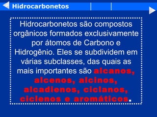 Hidrocarbonetos Hidrocarbonetos são compostos orgânicos formados exclusivamente por átomos de Carbono e Hidrogênio. Eles se subdividem em várias subclasses, das quais as mais importantes são  alcanos, alcenos, alcinos, alcadienos, ciclanos, ciclenos e aromáticos . 