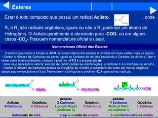 Ésteres Éster é todo composto que possui um radical  Acilato ,                          , onde  R 1  e R 2  são radicais orgânicos, iguais ou não e R 1  pode ser um átomo de Hidrogênio. O Acilato geralmente é abreviado para - COO - ou em alguns casos - CO 2 - Possuem nomenclatura oficial e usual.       O prefixo que indica a função é - ATO . A nomenclatura dos ésteres é dividida em duas partes. veja as regras: Contar o número de Carbonos da parte ligada ao Carbono do Acilato (incluindo o Carbono do Acilato), dar o nome como Hidrocarboneto, colocar o prefixo - ATO  e a preposição  de .   Caso seja necessário indicar posição de ramificações ou insaturações, o Carbono  1  é o Carbono do Acilato.   Contar o número de Carbonos presos ao Oxigênio do Acilato e considerá-los como um radical orgânico, dando sua nomenclatura oficial. Normalmente utiliza-se o prefixo - ILA  para estes radicais.   Nomenclatura Oficial dos Ésteres 3-metil butano ato de  metila prop -2-en oato de  propila butano ato de  etila Oxigênio: 1 Carbono Acilato: 4 Carbonos Radical Metil no Carbono 3 Oxigênio: 3 Carbonos Acilato: 3 Carbonos Ligação Dupla (Carbono 2) Oxigênio: 2 Carbonos Acilato: 4 Carbonos                                                                                                                                                                                                                                                                                                         