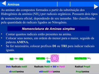 Aminas As aminas são compostos formados a partir da substituição dos Hidrogênios da amônia (NH 3 ) por radicais orgânicos. Possuem dois tipos de nomenclatura oficial, dependendo de seu tamanho. São classificadas pela quantidade de radicais ligados ao Nitrogênio.  Contar quantos radicais estão presentes na amina.  Colocar seus nomes, em ordem do menor para o maior, seguido da palavra  AMINA.   Se for necessário, colocar prefixos  DI  ou  TRI  para indicar radicais iguais.  Nomenclatura de Aminas simples Propil amina etil metil fenil amina di metil amina Radical  Propil Radicais  Metil  +  Etil  +  Fenil Dois  Radicais  metil                                                                                                                                                                                                 