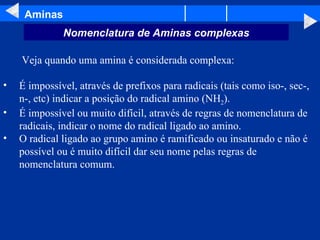 Aminas   Veja quando uma amina é considerada complexa: É impossível, através de prefixos para radicais (tais como iso-, sec-, n-, etc) indicar a posição do radical amino (NH 2 ).  É impossível ou muito difícil, através de regras de nomenclatura de radicais, indicar o nome do radical ligado ao amino.  O radical ligado ao grupo amino é ramificado ou insaturado e não é possível ou é muito difícil dar seu nome pelas regras de nomenclatura comum. Nomenclatura de Aminas complexas 