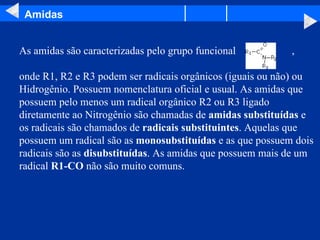 Amidas As amidas são caracterizadas pelo grupo funcional  ,  onde R1, R2 e R3 podem ser radicais orgânicos (iguais ou não) ou Hidrogênio. Possuem nomenclatura oficial e usual. As amidas que possuem pelo menos um radical orgânico R2 ou R3 ligado diretamente ao Nitrogênio são chamadas de  amidas substituídas  e os radicais são chamados de  radicais substituintes . Aquelas que possuem um radical são as  monosubstituídas  e as que possuem dois radicais são as  disubstituídas . As amidas que possuem mais de um radical  R1-CO  não são muito comuns.  