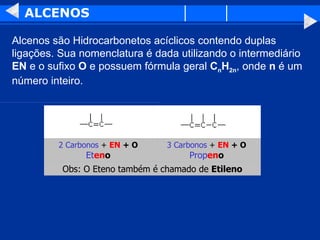 ALCENOS Alcenos são Hidrocarbonetos acíclicos contendo duplas ligações. Sua nomenclatura é dada utilizando o intermediário  EN  e o sufixo  O  e possuem fórmula geral  C n H 2n , onde  n  é um número inteiro.  Obs: O Eteno também é chamado de  Etileno 3 Carbonos  +  EN  + O Prop en o 2 Carbonos  +  EN  + O Et en o 