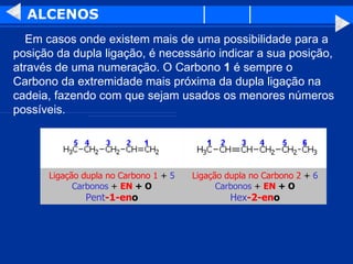 ALCENOS      Em casos onde existem mais de uma possibilidade para a posição da dupla ligação, é necessário indicar a sua posição, através de uma numeração. O Carbono  1  é sempre o Carbono da extremidade mais próxima da dupla ligação na cadeia, fazendo com que sejam usados os menores números possíveis.  Ligação dupla no Carbono 2  +  6 Carbonos  +  EN  + O Hex -2-en o Ligação dupla no Carbono 1  +  5 Carbonos  +  EN  + O Pent -1-en o 