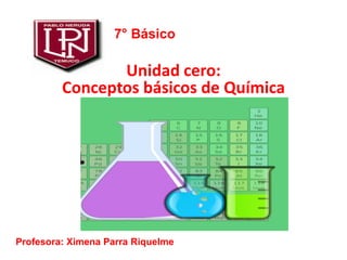Unidad cero:
Conceptos básicos de Química
7° Básico
Profesora: Ximena Parra Riquelme
 