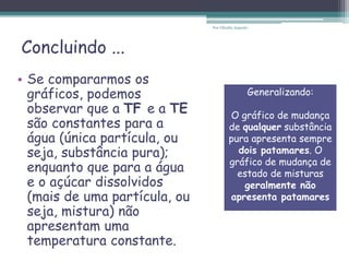 Concluindo ...
• Se compararmos os
gráficos, podemos
observar que a TF e a TE
são constantes para a
água (única partícula, ou
seja, substância pura);
enquanto que para a água
e o açúcar dissolvidos
(mais de uma partícula, ou
seja, mistura) não
apresentam uma
temperatura constante.
Generalizando:
O gráfico de mudança
de qualquer substância
pura apresenta sempre
dois patamares. O
gráfico de mudança de
estado de misturas
geralmente não
apresenta patamares
Por Cláudia Augusto
 