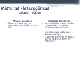 Misturas Heterogêneas
Atração magnética
• Neste processo, um dos
componentes é atraído por um
ímã.
Dissolução fracionada
• Neste método, apenas um dos
componentes da mistura
dissolve-se em um líquido.
• Ex: Sal e areia misturados.
• Adiciona-se água.
• O sal fica dissolvido na água, e
a areia vai para o fundo do
recipiente
SÓLIDO + SÓLIDO
Por Cláudia Augusto
 