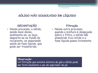 DECANTAÇÃO
• Nesse processo, o sólido,
sendo mais denso,
sedimenta-se, ou seja,
deposita-se no fundo do
recipiente, se separando
assim da fase líquida, que
pode ser transferida.
Filtração
• Nesse outro processo,
quando a mistura é despejada
sobre o filtro, o sólido não
dissolvido fica retido e a
fase líquida passa livremente.
SÓLIDO NÃO DISSOLVIDO EM LÍQUIDO
Observação:
»A filtração que envolve mistura de gás e sólido pode
ser feita mediante o uso de aspirador de pó.
Por Cláudia Augusto
 