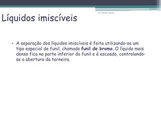 Líquidos imiscíveis
• A separação dos líquidos imiscíveis é feita utilizando-se um
tipo especial de funil, chamado funil de bromo. O líquido mais
denso fica na parte inferior do funil e é escoado, controlando-
se a abertura da torneira.
Por Cláudia Augusto
 