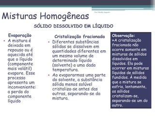Misturas Homogêneas
Evaporação
• A mistura é
deixada em
repouso ou é
aquecida até
que o líquido
(componente
mais volátil)
evapore. Esse
processo
apresenta um
inconveniente:
a perda do
componente
líquido
Cristalização fracionada
• Diferentes substâncias
sólidas se dissolvem em
quantidades diferentes em
um mesmo volume de
determinado líquido
(solvente) a uma dada
temperatura.
• Ao evaporarmos uma parte
do solvente, a substância
sólida menos solúvel
cristaliza-se antes das
outras, separando-se da
mistura.
SÓLIDO DISSOLVIDO EM LÍQUIDO
Por Cláudia Augusto
Observação:
»A cristalização
fracionada não
ocorre somente em
misturas de sólidos
dissolvidos em
líquidos. Ela pode
ocorrer em misturas
líquidas de sólidos
fundidos. À medida
que a mistura se
esfria, lentamente,
os sólidos
cristalizam-se,
separando-se um do
outro.
 