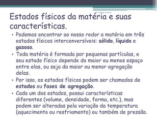 Estados físicos da matéria e suas
características.
• Podemos encontrar ao nosso redor a matéria em três
estados físicos interconversíveis: sólido, líquido e
gasoso.
• Toda matéria é formada por pequenas partículas, e
seu estado físico depende do maior ou menos espaço
entre elas, ou seja da maior ou menor agregação
delas.
• Por isso, os estados físicos podem ser chamados de
estados ou fases de agregação.
• Cada um dos estados, possui características
diferentes (volume, densidade, forma, etc.), mas
podem ser alteradas pela variação da temperatura
(aquecimento ou resfriamento) ou também de pressão.
Por Cláudia Augusto
 