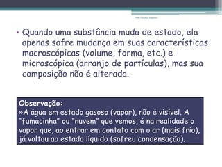 • Quando uma substância muda de estado, ela
apenas sofre mudança em suas características
macroscópicas (volume, forma, etc.) e
microscópica (arranjo de partículas), mas sua
composição não é alterada.
Observação:
»A água em estado gasoso (vapor), não é visível. A
“fumacinha” ou “nuvem” que vemos, é na realidade o
vapor que, ao entrar em contato com o ar (mais frio),
já voltou ao estado líquido (sofreu condensação).
Por Cláudia Augusto
 