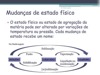 Mudanças de estado físico
• O estado físico ou estado de agregação da
matéria pode ser alterado por variações de
temperatura ou pressão. Cada mudança de
estado recebe um nome:
Por Cláudia Augusto
 