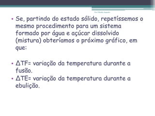 • Se, partindo do estado sólido, repetíssemos o
mesmo procedimento para um sistema
formado por água e açúcar dissolvido
(mistura) obteríamos o próximo gráfico, em
que:
• ∆TF= variação da temperatura durante a
fusão.
• ∆TE= variação da temperatura durante a
ebulição.
Por Cláudia Augusto
 