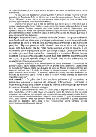 de uma missão complicada e que poderia até piorar as coisas se danificar outros canos
submarinos.
       "O céu não está desabando", disse Quenton R. Dokken, biólogo marinho e diretor
executivo da Fundação Golfo do México, um grupo de conservação em Corpus Christi,
Texas. "Nós com certeza caímos em um buraco e teremos que lutar para sair dele, mas
isso não significa que é o fim do Golfo do México."
       Engenheiros falaram que o tipo de petróleo que sai do poço é mais leve que o
grosso espalhado pelo Exxon Valdez, evapora com mais rapidez pela superfície e é mais
fácil de queimar. Também aparenta responder melhor ao uso de dispersantes, que
ajudam a reduzi-lo. Ainda sim o petróleo continua capaz de causa danos significativos,
principalmente quando se funde com a água e forma uma espécie de mousse que flutua e
pode percorrer longas distâncias.
Estrago - Jacqueline Savitz, cientista sênior da Oceana, um grupo ambiental
sem fins lucrativos, disse que grande parte do estrago já está se espalhando
para longe do litoral e fora da vista da vigilância aeronáutica e dos navios de
pesquisa. "Algumas pessoas estão dizendo que, como ainda não atingiu a
costa, está tudo bem", ela diz. "Mas muitos animais vivem no oceano, e um
vazamento deste é prejudicial assim que atinge a água. Colocaram em risco
as tartarugas marinhas, camarões, caranguejos e as ostras. Muitas dessas
espécies já estão sendo atacadas há dez dias. Nós estamos esperando para
ver como é grave quando chegar ao litoral, mas nunca saberemos os
verdadeiros impactos no oceano.”
        O impacto econômico é tão incerto quanto os danos ambientais. Com milhões de
galões na água, alguns especialistas preveem um grande dano à economia. Especialistas
no Instituto de Pesquisa Harte para Estudos do Golfo do México em Corpus Christi, por
exemplo, estimam que 1,6 bilhão de dólares da economia anual - incluindo o turismo,
pesca e outros - estão em risco. "E essa é só a ponta do iceberg", diz David Yoskowitz, do
Instituto de Economia Social. "Ainda é cedo e existem muitas chances de ocorrerem
impactos negativos."
Até quando? - O golfo não é um ambiente primitivo e já sobreviveu a
problemas crônicos e agudos de poluição anteriormente. Refinarias e
indústrias químicas que cruzam a costa do México até o Mississipi derramam
incontáveis litros de poluentes na água.
       Após o derramamento do Ixtox a 31 anos atrás, o segundo maior da história, o
golfo ricocheteou. Em três dias houve um pequeno rastro do vazamento fora da costa
mexicana, agravado por um acidente com um petroleiro no golfo poucos meses depois,
que liberou quase 10 milhões de litros, segundo especialistas. "O golfo é tremendamente
vivo", disse Dokken. "Mas nós sempre temos que nos perguntar o quanto podemos
aguentar de desastres como esse e nos recuperarmos. Como cientista, preciso
reconhecer que simplesmente não sei."
 