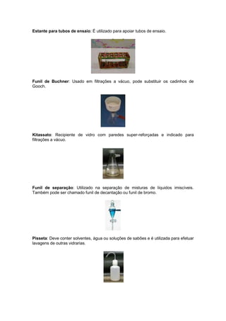 Estante para tubos de ensaio: É utilizado para apoiar tubos de ensaio.




Funil de Buchner: Usado em filtrações a vácuo, pode substituir os cadinhos de
Gooch.




Kitassato: Recipiente de vidro com paredes super-reforçadas e indicado para
filtrações a vácuo.




Funil de separação: Utilizado na separação de misturas de líquidos imiscíveis.
Também pode ser chamado funil de decantação ou funil de bromo.




Pisseta: Deve conter solventes, água ou soluções de sabões e é utilizada para efetuar
lavagens de outras vidrarias.
 