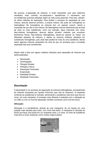 Na química, a separação de misturas é muito importante, pois para obtermos
resultados mais corretos em pesquisas e experiências é necessário que
as substâncias químicas utilizadas sejam as mais puras possíveis. Para isso, utilizam-
se vários métodos de separação. Para facilitar o processo de separação de uma
mistura, deve-se observar primeiro, a própria mistura. Ela pode ser homogênea ou
heterogênea. Na homogênea as misturas tem um aspecto comum, dando a
impressão de que não é uma mistura. Na heterogênea nota-se claramente que se trata
de duas ou mais substâncias, como por exemplo, água misturada com areia.
Nas misturas homogêneas, deve-se aplicar primeiro métodos que envolvam
fenômenos físicos. Nas misturas heterogêneas, devem-se separar as “fases” (os
diferentes aspectos da mistura), e depois os mesmos métodos utilizados em
substâncias homogêneas, pois cada fase poderá ter mais de uma substância. Sendo
assim algumas misturas necessitam de mais do que um processo para a completa
separação dos seus constituintes.



Abaixo está a lista com alguns métodos utilizados para separação de misturas que
serão explicados:

       Decantação
       Centrifugação
       Filtração Simples
       Filtração a Vácuo
       Dissolução Fracionada
       Evaporação
       Destilação Simples
       Destilação Fracionada



Decantação
A decantação é um processo de separação de misturas heterogêneas, principalmente
de misturas compostas por líquidos imiscíveis (que não se misturam). O recipiente
contendo as substâncias é inclinado, derramando a substância mais leve (que fica em
cima), em outro recipiente. O processo mais eficiente é realizado com a utilização de
um sifão ou com um funil de separação, também conhecido como funil de bromo.

Sifonação:

Sifonação é a transferência, através de uma mangueira, de um líquido em uma
posição mais elevada para outra, num nível mais baixo. A mangueira é colocada de
forma que fique uma ponta em um recipiente vazio, e a outra, no meio da substância
mais leve no outro recipiente, como mostra a figura abaixo:
 