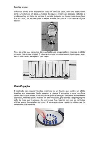 Funil de bromo:

O funil de bromo é um recipiente de vidro em forma de balão, com uma abertura em
cima e uma torneira em baixo. A mistura dos líquidos imiscíveis é colocada no balão, e
um béquer fica em baixo da torneira. A torneira é aberta, e o líquido mais denso (que
fica em baixo) vai escorrer para o béquer através da torneira, como mostra a figura
abaixo:




Pode-se ainda usar o princípio da decantação para a separação de misturas de sólido
com gás (câmara de poeira). A mistura atravessa um sistema em zigue-zague, o pó,
sendo mais denso, se deposita pelo trajeto:




Centrifugação
É realizada para separar líquidos imiscíveis ou um líquido que contém um sólido
insolúvel em suspensão. Neste processo a mistura é submetida a uma centrífuga
dentro de tubos de ensaio. Esta máquina é ligada e começa a rotacionar de forma bem
acelerada, fazendo rodar a mistura em alta velocidade, provocando a separação pela
ação da força que é aplicada, do centro para fora, fazendo com que as partículas
sólidas sejam depositadas no fundo. A separação dá-se devido às diferenças de
densidades dos materiais.
 