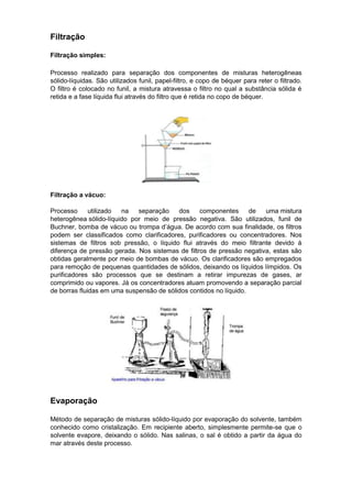 Filtração

Filtração simples:

Processo realizado para separação dos componentes de misturas heterogêneas
sólido-líquidas. São utilizados funil, papel-filtro, e copo de béquer para reter o filtrado.
O filtro é colocado no funil, a mistura atravessa o filtro no qual a substância sólida é
retida e a fase líquida flui através do filtro que é retida no copo de béquer.




Filtração a vácuo:

Processo      utilizado na   separação    dos     componentes      de  uma mistura
heterogênea sólido-líquido por meio de pressão negativa. São utilizados, funil de
Buchner, bomba de vácuo ou trompa d’água. De acordo com sua finalidade, os filtros
podem ser classificados como clarificadores, purificadores ou concentradores. Nos
sistemas de filtros sob pressão, o líquido flui através do meio filtrante devido à
diferença de pressão gerada. Nos sistemas de filtros de pressão negativa, estas são
obtidas geralmente por meio de bombas de vácuo. Os clarificadores são empregados
para remoção de pequenas quantidades de sólidos, deixando os líquidos límpidos. Os
purificadores são processos que se destinam a retirar impurezas de gases, ar
comprimido ou vapores. Já os concentradores atuam promovendo a separação parcial
de borras fluidas em uma suspensão de sólidos contidos no líquido.




Evaporação

Método de separação de misturas sólido-líquido por evaporação do solvente, também
conhecido como cristalização. Em recipiente aberto, simplesmente permite-se que o
solvente evapore, deixando o sólido. Nas salinas, o sal é obtido a partir da água do
mar através deste processo.
 
