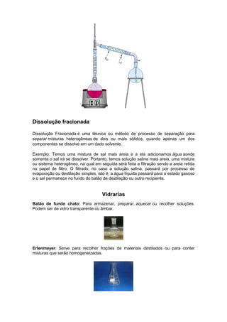 Dissolução fracionada

Dissolução Fracionada é uma técnica ou método de processo de separação para
separar misturas heterogêneas de dois ou mais sólidos, quando apenas um dos
componentes se dissolve em um dado solvente.

Exemplo: Temos uma mistura de sal mais areia e a ela adicionamos água aonde
somente o sal irá se dissolver. Portanto, temos solução salina mais areia, uma mistura
ou sistema heterogêneo, na qual em seguida será feita a filtração sendo a areia retida
no papel de filtro. O filtrado, no caso a solução salina, passará por processo de
evaporação ou destilação simples, isto é, a água líquida passará para o estado gasoso
e o sal permanece no fundo do balão de destilação ou outro recipiente.


                                    Vidrarias
Balão de fundo chato: Para armazenar, preparar, aquecer ou recolher soluções.
Podem ser de vidro transparente ou âmbar.




Erlenmeyer: Serve para recolher frações de materiais destilados ou para conter
misturas que serão homogeneizadas.
 