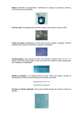 Béquer: Resistem ao aquecimento, resfriamento e ataques de produtos químicos,
com escala de pouca precisão.




Funil de vidro: Empregado para transferir líquidos e para apoiar o papel de filtro.




Tubos de ensaio: Recipientes de vidro onde ocorrem reações e análises. Também
utilizados para coleta de amostras em pequena quantidade.




Condensadores: São colunas de vidro com tamanho variável entre 10 cm e 1,7
metros, dentro das quais existem tubos em forma reta, espiral ou bolas sequenciais.
São utilizados em destilações.




Bastão ou baqueta: é um bastão maciço de vidro. Serve para agitar e facilitar as
dissoluções ou manter massas líquidas em constante movimento.




Proveta ou cilindro graduado: Serve para medição precisa de volumes maiores de
líquidos.
 