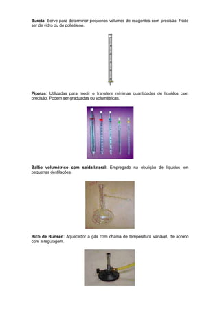 Bureta: Serve para determinar pequenos volumes de reagentes com precisão. Pode
ser de vidro ou de polietileno.




Pipetas: Utilizadas para medir e transferir mínimas quantidades de líquidos com
precisão. Podem ser graduadas ou volumétricas.




Balão volumétrico com saída lateral: Empregado na ebulição de líquidos em
pequenas destilações.




Bico de Bunsen: Aquecedor a gás com chama de temperatura variável, de acordo
com a regulagem.
 