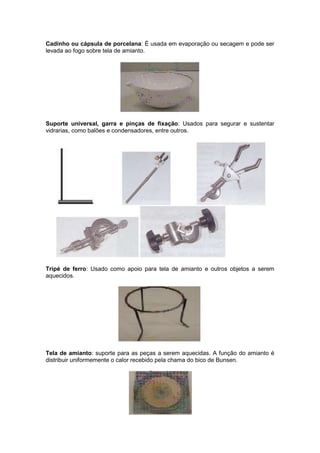 Cadinho ou cápsula de porcelana: É usada em evaporação ou secagem e pode ser
levada ao fogo sobre tela de amianto.




Suporte universal, garra e pinças de fixação: Usados para segurar e sustentar
vidrarias, como balões e condensadores, entre outros.




Tripé de ferro: Usado como apoio para tela de amianto e outros objetos a serem
aquecidos.




Tela de amianto: suporte para as peças a serem aquecidas. A função do amianto é
distribuir uniformemente o calor recebido pela chama do bico de Bunsen.
 