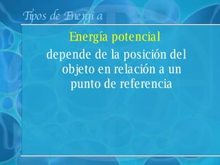 Tipos de Energía Energía potencial depende de la posición del objeto en relación a un punto de referencia 