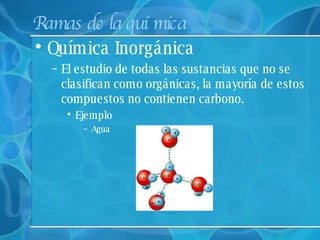 Ramas de la química Química Inorgánica  El estudio de todas las sustancias que no se clasifican como orgánicas, la mayoría de estos compuestos no contienen carbono. Ejemplo Agua 