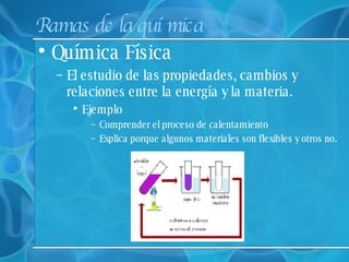 Ramas de la química Química Física   El estudio de las propiedades, cambios y relaciones entre la energía y la materia.  Ejemplo Comprender el proceso de calentamiento Explica porque algunos materiales son flexibles y otros no. 