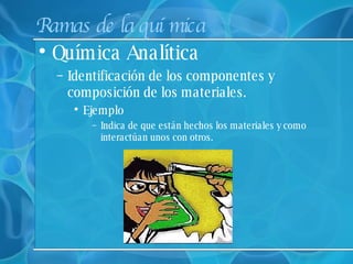 Ramas de la química Química Analítica  Identificación de los componentes y composición de los materiales. Ejemplo Indica de que están hechos los materiales y como interactúan unos con otros. 