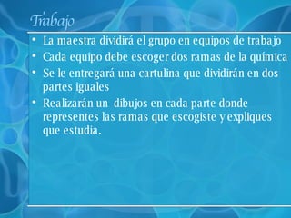 Trabajo La maestra dividirá el grupo en equipos de trabajo Cada equipo debe escoger dos ramas de la química  Se le entregará una cartulina que dividirán en dos partes iguales Realizarán un  dibujos en cada parte donde representes las ramas que escogiste y expliques que estudia. 