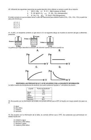 40. Utilizando las siguientes reacciones se puede describir cómo obtener un alcano a partir de un alquino.
El orden correcto en que se deben llevar a cabo las reacciones para obtener butano (CH3 - CH2 - CH2 - CH3) a partir de
etino (HC CH) es
A. 3, 2, 1
B. 3, 1, 2
C. 2, 1, 3
D. 2, 3, 1
41. A 20°C, un recipiente contiene un gas seco X. E n el siguiente dibujo se muestra el volumen del gas a diferentes
presiones.
La grafica que mejor describe la variación del volumen cuando cambia la presión es
RESPONDA LAS PREGUNTAS 42 Y 43 DE ACUERDO CON LA SIGUIENTE INFORMACIÓN
La tabla muestra las temperaturas de ebullición de cuatro sustancia líquidas a 1 atmósfera de presión.
Líquido Punto de Ebullición
(°C)
Agua 100
Éter
etílico
34,5
Metanol 65
Benceno 80,1
42. De acuerdo con la información de la tabla, es correcto afirmar que a 25ºC el líquido con mayor presión de vapor es
el
A. agua.
B. éter etílico.
C. metanol.
D. benceno.
43. De acuerdo con la información de la tabla, es correcto afirmar que a 70ºC, las sustancias que permanecen en
estado líquido son
A. metanol y agua.
B. benceno y Éter etílico.
C. benceno y agua.
D. metanol y Éter etílico.
 