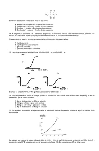Por medio de adicción sucesiva de cloro se requieren
A. 4 moles de 1- propino y 2 moles de cloro gaseoso
B. 2 moles de 1 - propino y 4 moles de cloro gaseoso
C. 1 mol de 1 - propino y 2 moles de cloro gaseoso
D. 2 moles de 1 - propino y 2 moles de cloro gaseoso
14. A temperatura constante y a 1 atmósfera de presión, un recipiente cerrado y de volumen variable, contiene una
mezcla de un solvente líquido y un gas parcialmente miscible en él, tal como lo muestra el dibujo
Si se aumenta la presión, es muy probable que la concentración del gas en la fase
A. líquida aumente
B. líquida permanezca constante
C. gaseosa aumente
D. gaseosa permanezca constante
15. La gráfica representa la titulación de 100mlde HCl 0,1 M, con NaOH 0,1 M.
Si ahora se utiliza NaOH 0,01M la gráfica que representa la titulación, es
16. En la etiqueta de un frasco de vinagre aparece la información: solución de ácido acético al 4% en peso g. El 4% en
peso indica que el frasco contiene
A. 4 g de ácido acético en 96 g de solución
B. 100 g de soluto y 4 g de ácido acético
C. 100 g de solvente y 4 g de ácido acético
D. 4 g de ácido acético en 100 g de solución
17. En la gráfica se muestra la dependencia de la solubilidad de dos compuestos iónicos en agua, en función de la
temperatura.
Se preparó una mezcla de sales, utilizando 90 g de KNO3 y 10 g de NaCl. Esta mezcla se disolvió en 100 g de H2O y
se calentó hasta 60ºC, luego se dejó enfriar gradualmente hasta 0ºC. Es probable que al final del proceso
 