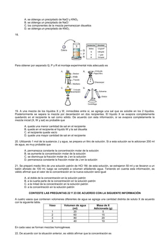 A. se obtenga un precipitado de NaCl y KNO3
B. se obtenga un precipitado de NaCl
C. los componentes de la mezcla permanezcan disueltos
D. se obtenga un precipitado de KNO3
18.
Para obtener por separado Q, P y R el montaje experimental más adecuado es
19. A una mezcla de los líquidos X y W, inmiscibles entre si, se agrega una sal que es soluble en los 2 líquidos.
Posteriormente se separa la mezcla por decantación en dos recipientes. El líquido X se evapora completamente
quedando en el recipiente la sal como sólido. De acuerdo con esta información, si se evapora completamente la
mezcla inicial (X, W y sal) es probable que
A. quede una menor cantidad de sal en el recipiente
B. quede en el recipiente el líquido W y la sal disuelta
C. el recipiente quede vacío
D. quede una mayor cantidad de sal en el recipiente
20. Utilizando 1 mol de la sustancia J y agua, se prepara un litro de solución. Si a esta solución se le adicionan 200 ml
de agua, es muy probable que
A. permanezca constante la concentración molar de la solución
B. se aumente la concentración molar de la solución
C. se disminuya la fracción molar de J en la solución
D. permanezca constante la fracción molar de J en la solución
21. Se preparó medio litro de una solución patrón de HCl 1M; de esta solución, se extrajeron 50 ml y se llevaron a un
balón aforado de 100 ml, luego se completó a volumen añadiendo agua. Teniendo en cuenta esta información, es
válido afirmar que el valor de la concentración en la nueva solución será igual
A. al doble de la concentración en la solución patrón
B. a la cuarta parte de la concentración en la solución patrón
C. a la mitad de la concentración en la solución patrón
D. a la concentración en la solución patrón
CONTESTE LAS PREGUNTAS 22 Y 23 DE ACUERDO CON LA SIGUIENTE INFORMACIÓN
A cuatro vasos que contienen volúmenes diferentes de agua se agrega una cantidad distinta de soluto X de acuerdo
con la siguiente tabla.
Vaso Volumen de agua
(ml)
Masa de X
Adicionada (g)
1 20 5
2 60 15
3 80 20
4 40 10
En cada vaso se forman mezclas homogéneas
22. De acuerdo con la situación anterior, es válido afirmar que la concentración es
 