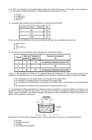 14. A 100ºC y una presión P1 un recipiente rígido contiene una mezcla formada por 1 mol de cada uno de los gases X,
Y y Z. Si se retira completamente el gas Y, la presión ejercida por los gases X y Z será
A. 2/3 de P1
B. el doble de P1
C. la mitad de P1
D. 3/2 de P1
15. La siguiente tabla presenta el pH para diferentes concentraciones de H2SO4
Para una solución de H2SO4 que tiene una concentración de 50g/L, es muy probable que su pH sea
A. mayor que 2,1
B. 1,2
C. menor que 0,3
D. 2,1
16. Se cuenta con tres compuestos cuyas propiedades se presentan en la tabla.
A 25ºC y 1 atm de presión, se mezclan en un recipiente abierto los compuestos U, V y W. Si estos compuestos son
insolubles y no reaccionan entre sí, es muy probable que al aumentar la temperatura a 280ºC el recipiente contenga
A. los compuestos U y V en estado líquido y el compuesto W en estado sólido
B. el compuesto V en estado líquido y el compuesto W en estado sólido
C. el compuesto U en estado líquido, el compuesto W en estado sólido y los productos de la descomposición
de V
D. el compuesto W en estado sólido y los productos de la descomposición de V
17. La purificación de cobre generalmente se realiza por medio de electrólisis. La técnica consiste en sumergir en una
solución de CuSO4 una placa de cobre impuro, la cual actúa como ánodo y una placa de cobre puro que actúa como
cátodo y luego conectarlas a una fuente de energía, para generar un flujo de electrones a través de la solución y las
placas como se observa a continuación
De acuerdo con la información, después de llevar a cabo la electrólisis, el cobre puro se encontrará adherido
A. al ánodo
B. al cátodo y al ánodo
C. al cátodo
D. a la superficie del recipiente
 