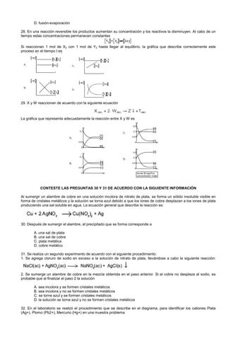 D. fusión-evaporación
28. En una reacción reversible los productos aumentan su concentración y los reactivos la disminuyen. Al cabo de un
tiempo estas concentraciones permanecen constantes
Si reaccionan 1 mol de X2 con 1 mol de Y2 hasta llegar al equilibrio, la gráfica que describe correctamente este
proceso en el tiempo t es
29. X y W reaccionan de acuerdo con la siguiente ecuación
La gráfica que representa adecuadamente la reacción entre X y W es
CONTESTE LAS PREGUNTAS 30 Y 31 DE ACUERDO CON LA SIGUIENTE INFORMACIÓN
Al sumergir un alambre de cobre en una solución incolora de nitrato de plata, se forma un sólido insoluble visible en
forma de cristales metálicos y la solución se torna azul debido a que los iones de cobre desplazan a los iones de plata
produciendo una sal soluble en agua. La ecuación general que describe la reacción es:
30. Después de sumergir el alambre, el precipitado que se forma corresponde a
A. una sal de plata
B. una sal de cobre
C. plata metálica
D. cobre metálico
31. Se realiza un segundo experimento de acuerdo con el siguiente procedimiento:
1. Se agrega cloruro de sodio en exceso a la solución de nitrato de plata, llevándose a cabo la siguiente reacción:
2. Se sumerge un alambre de cobre en la mezcla obtenida en el paso anterior. Si el cobre no desplaza al sodio, es
probable que al finalizar el paso 2 la solución
A. sea incolora y se formen cristales metálicos
B. sea incolora y no se formen cristales metálicos
C. se torne azul y se formen cristales metálicos
D. la solución se torne azul y no se formen cristales metálicos
32. En el laboratorio se realizó el procedimiento que se describe en el diagrama, para identificar los cationes Plata
(Ag+), Plomo (Pb2+), Mercurio (Hg+) en una muestra problema
 