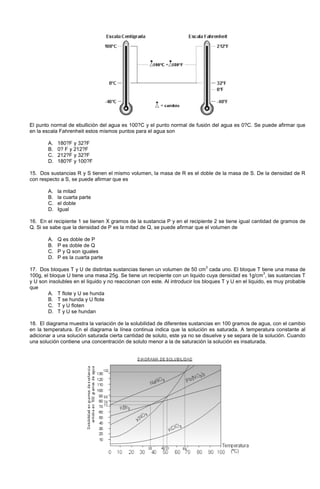 El punto normal de ebullición del agua es 100?C y el punto normal de fusión del agua es 0?C. Se puede afirmar que
en la escala Fahrenheit estos mismos puntos para el agua son
A. 180?F y 32?F
B. 0? F y 212?F
C. 212?F y 32?F
D. 180?F y 100?F
15. Dos sustancias R y S tienen el mismo volumen, la masa de R es el doble de la masa de S. De la densidad de R
con respecto a S, se puede afirmar que es
A. la mitad
B. la cuarta parte
C. el doble
D. Igual
16. En el recipiente 1 se tienen X gramos de la sustancia P y en el recipiente 2 se tiene igual cantidad de gramos de
Q. Si se sabe que la densidad de P es la mitad de Q, se puede afirmar que el volumen de
A. Q es doble de P
B. P es doble de Q
C. P y Q son iguales
D. P es la cuarta parte
17. Dos bloques T y U de distintas sustancias tienen un volumen de 50 cm
3
cada uno. El bloque T tiene una masa de
100g, el bloque U tiene una masa 25g. Se tiene un recipiente con un liquido cuya densidad es 1g/cm
3
, las sustancias T
y U son insolubles en el liquido y no reaccionan con este. Al introducir los bloques T y U en el liquido, es muy probable
que
A. T flote y U se hunda
B. T se hunda y U flote
C. T y U floten
D. T y U se hundan
18. El diagrama muestra la variación de la solubilidad de diferentes sustancias en 100 gramos de agua, con el cambio
en la temperatura. En el diagrama la línea continua indica que la solución es saturada. A temperatura constante al
adicionar a una solución saturada cierta cantidad de soluto, este ya no se disuelve y se separa de la solución. Cuando
una solución contiene una concentración de soluto menor a la de saturación la solución es insaturada.
 