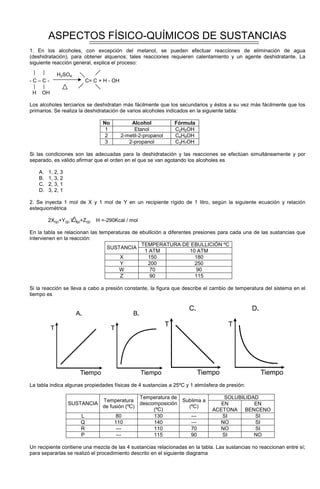 ASPECTOS FÍSICO-QUÍMICOS DE SUSTANCIAS
1. En los alcoholes, con excepción del metanol, se pueden efectuar reacciones de eliminación de agua
(deshidratación), para obtener alquenos; tales reacciones requieren calentamiento y un agente deshidratante. La
siguiente reacción general, explica el proceso:
H2SO4
- C – C - C= C + H - OH
H OH
Los alcoholes terciarios se deshidratan más fácilmente que los secundarios y éstos a su vez más fácilmente que los
primarios. Se realiza la deshidratación de varios alcoholes indicados en la siguiente tabla:
No Alcohol Fórmula
1 Etanol C2H5OH
2 2-metil-2-propanol C4H9OH
3 2-propanol C3H7OH
Si las condiciones son las adecuadas para la deshidratación y las reacciones se efectúan simultáneamente y por
separado, es válido afirmar que el orden en el que se van agotando los alcoholes es
A. 1, 2, 3
B. 1, 3, 2
C. 2, 3, 1
D. 3, 2, 1
2. Se inyecta 1 mol de X y 1 mol de Y en un recipiente rígido de 1 litro, según la siguiente ecuación y relación
estequiométrica
2X(g)+Y(g) W(g)+Z(g) H =-290Kcal / mol
En la tabla se relacionan las temperaturas de ebullición a diferentes presiones para cada una de las sustancias que
intervienen en la reacción:
TEMPERATURA DE EBULLICIÓN ºC
SUSTANCIA
1 ATM 10 ATM
X 150 180
Y 200 250
W 70 90
Z 90 115
Si la reacción se lleva a cabo a presión constante, la figura que describe el cambio de temperatura del sistema en el
tiempo es
La tabla indica algunas propiedades físicas de 4 sustancias a 25ºC y 1 atmósfera de presión:
SOLUBILIDAD
SUSTANCIA
Temperatura
de fusión (ºC)
Temperatura de
descomposición
(ºC)
Sublima a
(ºC)
EN
ACETONA
EN
BENCENO
L 80 130 --- SI SI
Q 110 140 --- NO SI
R --- 110 70 NO SI
P --- 115 90 SI NO
Un recipiente contiene una mezcla de las 4 sustancias relacionadas en la tabla. Las sustancias no reaccionan entre sí;
para separarlas se realizó el procedimiento descrito en el siguiente diagrama
 