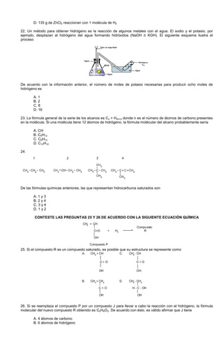 D. 135 g de ZnCl2 reaccionan con 1 molécula de H2
22. Un método para obtener hidrógeno es la reacción de algunos metales con el agua. El sodio y el potasio, por
ejemplo, desplazan al hidrógeno del agua formando hidróxidos (NaOH ó KOH). El siguiente esquema ilustra el
proceso
De acuerdo con la información anterior, el número de moles de potasio necesarias para producir ocho moles de
hidrógeno es
A. 1
B. 2
C. 8
D. 16
23. La fórmula general de la serie de los alcanos es Cn + H2n+2 donde n es el número de átomos de carbono presentes
en la molécula. Si una molécula tiene 12 átomos de hidrógeno, la fórmula molécular del alcano probablemente sería
A. CH
B. C5H12
C. C6H12
D. C12H12
24.
De las fórmulas químicas anteriores, las que representan hidrocarburos saturados son
A. 1 y 3
B. 2 y 4
C. 3 y 4
D. 1 y 2
CONTESTE LAS PREGUNTAS 25 Y 26 DE ACUERDO CON LA SIGUIENTE ECUACIÓN QUÍMICA
25. Si el compuesto R es un compuesto saturado, es posible que su estructura se represente como
26. Si se reemplaza el compuesto P por un compuesto J para llevar a cabo la reacción con el hidrógeno, la fórmula
molecular del nuevo compuesto R obtenido es C5H8O2. De acuerdo con ésto, es válido afirmar que J tiene
A. 4 átomos de carbono
B. 6 átomos de hidrógeno
 