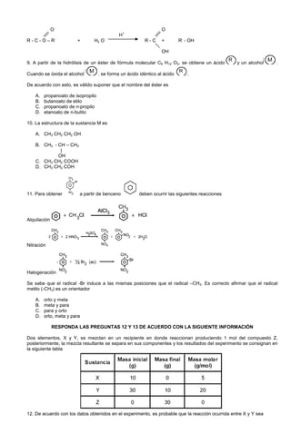 O O
H
+
R - C - O – R
,
+ H2 O R - C + R
,
- OH
OH
9. A partir de la hidrólisis de un éster de fórmula molecular C6 H12 O2, se obtiene un ácido y un alcohol .
Cuando se óxida el alcohol . se forma un ácido idéntico al ácido .
De acuerdo con esto, es válido suponer que el nombre del éster es
A. propanoato de isopropilo
B. butanoato de etilo
C. propanoato de n-propilo
D. etanoato de n-butilo
10. La estructura de la sustancia M es
A. CH3 CH2 CH2 OH
B. CH3 - CH – CH3
|
OH
C. CH3 CH2 COOH
D. CH3 CH2 COH
11. Para obtener a partir de benceno deben ocurrir las siguientes reacciones
Alquilación
Nitración
Halogenación
Se sabe que el radical -Br induce a las mismas posiciones que el radical –CH3. Es correcto afirmar que el radical
metilo (-CH3) es un orientador
A. orto y meta
B. meta y para
C. para y orto
D. orto, meta y para
RESPONDA LAS PREGUNTAS 12 Y 13 DE ACUERDO CON LA SIGUIENTE INFORMACIÓN
Dos elementos, X y Y, se mezclan en un recipiente en donde reaccionan produciendo 1 mol del compuesto Z,
posteriormente, la mezcla resultante se separa en sus componentes y los resultados del experimento se consignan en
la siguiente tabla
12. De acuerdo con los datos obtenidos en el experimento, es probable que la reacción ocurrida entre X y Y sea
 