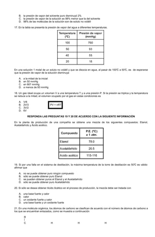 B. la presión de vapor del solvente puro disminuyó 2%
C. la presión de vapor de la solución es 98% menor que la del solvente
D. 98% de las moléculas de la solución son de soluto no volátil
17. En la tabla se presenta la presión de vapor del agua a diferentes temperaturas.
En una solución 1 molal de un soluto no volátil y que se disocia en agua, al pasar de 100°C a 50°C, es de esperarse
que la presión de vapor de la solución disminuya
A. a la mitad de la inicial
B. en 50 mmHg
C. en 667 mmHg
D. a menos de 93 mmHg
18. Un gas ideal ocupa un volumen V a una temperatura T y a una presión P. Si la presión se triplica y la temperatura
se reduce a la mitad, el volumen ocupado por el gas en estas condiciones es
A. V/6
B. 2V/3 PV = nRT
C. 3V/2
D. 6V
RESPONDA LAS PREGUNTAS 19 Y 20 DE ACUERDO CON LA SIGUIENTE INFORMACIÓN
En la planta de producción de una compañía se obtiene una mezcla de los siguientes compuestos: Etanol,
Acetaldehído y Ácido acético.
19. Si por una falla en el sistema de destilación, la máxima temperatura de la torre de destilación es 50°C es válido
afirmar que
A. no se puede obtener puro ningún compuesto
B. sólo se puede obtener puro Etanol
C. se pueden obtener puros el Etanol y el Acetaldehído
D. sólo se puede obtener puro Acetaldehído
20. Si sólo se desea obtener Acido Acético en el proceso de producción, la mezcla debe ser tratada con
A. una base fuerte y calor
B. calor
C. un oxidante fuerte y calor
D. una base fuerte y un oxidante fuerte
21. En una molécula orgánica, los átomos de carbono se clasifican de acuerdo con el número de átomos de carbono a
los que se encuentran enlazados, como se muestra a continuación
R
C H H H
 