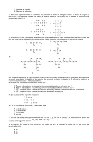 C. 6 átomos de carbono
D. 5 átomos de hidrógeno
27. La función orgánica alcohol se caracteriza por presentar un átomo de hidrógeno unido a un átomo de oxígeno y
éste unido a un átomo de carbono por medio de enlaces sencillos. De acuerdo con lo anterior, la estructura que
representa un alcohol es
28. Cuando dos o más compuestos tienen fórmulas moleculares idénticas, pero diferentes fórmulas estructurales, se
dice que cada una de ellas es isómero de los demás. De los siguientes compuestos no es isómero del butanol
29.
Una de las características de los compuestos orgánicos es que poseen carbonos primarios (enlazados a un átomo de
carbono), secundarios (enlazados a dos atómos de carbono), terciarios (enlazados a 3 atómos de carbono) y
cuaternarios (enlazados a 4 atómos de carbono).
De acuerdo con esta información es válido afirmar que
A. Z posee más carbonos terciarios y la misma cantidad de carbonos primarios que Y
B. Z posee más carbonos secundarios y la misma cantidad de carbonos terciarios que Y
C. Z y Y poseen la misma cantidad de carbonos terciarios y diferente cantidad de carbonos cuaternarios
D. Z y Y poseen la misma cantidad de carbonos terciarios y secundarios
30. De acuerdo con las siguientes reacciones
Si X es un no metal del Grupo VIIA y Z es una sal, V es
A. un óxido básico
B. un óxido ácido
C. un hidróxido
D. una sal
31. El aire está compuesto aproximadamente de 21% de O2 y 79% de N2 (molar). Un combustible se quema de
acuerdo con la siguiente reacción
Si se queman 10 moles de CH4 utilizando 100 moles de aire, la cantidad de moles de O2 que sobra es
aproximadamente
A. 95
B. 1
C. 90
 