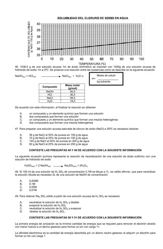 46. 1036,5 g de una solución acuosa 1m de ácido clorhídrico se mezclan con 1040g de una solución acuosa de
hidróxido de sodio 1m a 0ºC. Se produce una reacción entre las sustancias como se describe en la siguiente ecuación
NaOH(ac) + HCI(ac) NaCI(ac) + H2O (l)
Compuesto
Masa molar
(g/mol)
NaOH 40,0
HCl 36,5
NaCl 58,5
H2O 18,0
De acuerdo con esta información, al finalizar la reacción se obtienen
A. un compuesto y un elemento químico que forman una solución
B. dos compuestos que forman una solución
C. un compuesto y un elemento químico que forman una mezcla heterogénea
D. dos compuestos que forman una mezcla heterogénea
47. Para preparar una solución acuosa saturada de cloruro de sodio (NaCl) a 20ºC es necesario disolver
A. 36 g de NaCl al 50% de pureza en 100 g de agua
B. 10 g de NaCl al 25% de pureza en 100 g de agua
C. 144 g de NaCl al 50% de pureza en 200 g de agua
D. 60 g de NaCl al 25% de pureza en 200 g de agua
CONTESTE LAS PREGUNTAS 48 Y 49 DE ACUERDO CON LA SIGUIENTE INFORMACIÓN
La siguiente ecuación química representa la reacción de neutralización de una solución de ácido sulfúrico con una
solución de hidróxido de sodio
H2SO4(ac) + 2 NaOH(ac) Na2SO4(ac) + 2H2O(l)
48. Si 100 ml de una solución de H2 SO4 de concentración 0,1M se diluye a 1L, es válido afirmar, que para neutralizar
la solución diluida se necesitan 2L de una solución de NaOH de concentración
A. 0,005M
B. 0,1M
C. 0,05M
D. 0,01M
49. Para obtener Na2 SO4 sólido a partir de una solución acuosa de H2 SO4 es necesario
A. neutralizar la solución de H2 SO4 y destilar
B. evaporar la solución de H2 SO4
C. neutralizar la solución de H2 SO4 y evaporar
D. destilar la solución de H2 SO4
CONTESTE LAS PREGUNTAS 50 Y 51 DE ACUERDO CON LA SIGUIENTE INFORMACIÓN
La primera energía de ionización es la mínima cantidad de energía que se requiere para remover el electrón atraído
con menor fuerza a un átomo gaseoso para formar un ion con carga 1+.
La afinidad electrónica es la cantidad de energía absorbida por un átomo neutro gaseoso al adquirir un electrón para
formar un ión con carga 1
-
Moles de soluto
m= ______________
kg solvente
 