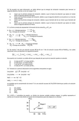50. De acuerdo con esta información, es válido afirmar que la energía de ionización necesaria para remover un
segundo electrón y formar un ión con carga 2+ es
A. mayor que la primera energía de ionización, debido a que la fuerza de atracción que ejerce el núcleo
sobre el segundo electrón es mayor
B. mayor que la primera energía de ionización, debido a que el segundo electrón se encuentra en un nivel de
mayor energía
C. menor que la primera energía de ionización, debido a que el tamaño del ión es menor que el tamaño del
átomo
D. menor que la primera energía de ionización, debido a que la fuerza de atracción que ejerce el núcleo
sobre el segundo electrón es menor
51. La forma correcta de representar la formación de los iones M-(g) y R
+
(g) es
A. M(g) + e
-
+ Afinidad electrónic M
-
(g)
R(g) + Energía de ionización R
+
(g)
B. M(g) + e
-
M
-
(g) + Afinidad electrónica
R(g) + R
+
(g) + e
-
+ Energía de ionización
C. M(g) + e
-
+ Afinidad electrónic M
-
(g)
R
+
(g) + e
-
+ Energía de ionización R(g)
D. M(g) + e
-
M
-
(g) + Energía de afinidad
R(g) + Energía de ionización R
+
(g) + e
-
52. Se mezcla 1 litro de una solución acuosa 2M de KI con 1 litro de solución acuosa 4M de Pb(NO3)2, los cuales
reaccionan como se describe en la siguiente ecuación
[ ] [ ]−+−+−+
++→+++ )(3)()(2)(3
2
)()()( 222 acacsacagacac NOKPbINOPbIK
De acuerdo con lo anterior, es válido afirmar que después de que ocurre la reacción quedan en solución
A. 3 moles de Pb
2+
y 3 moles de NO
-
3
B. 2 moles de K
+
y 2 moles de NO
-
3
C. 1 mol de Pb
2+
y 2 moles de NO
-
3
D. 3 moles de Pb
2+
y 6 moles de NO
-
3
53. Teniendo en cuenta la disociación de los siguientes compuestos en agua
CH3COOH CH3COO
-
+ H
+
CH3COONa CH3COO
-
+ Na
+
NaCl Na
+
+ Cl
-
HNO3 H
+
+ NO
-
3
es probable que la concentración de iones H
+
en una solución acuosa de CH3COOH disminuya cuando a la solución
se adiciona
A. CH3 COOH
B. CH3 COONa
C. NaCl
D. HNO3
54. A 50ºC y 1 atmósfera de presión, un cilindro de volumen variable contiene oxígeno. La gráfica representa el
cambio en el volumen del cilindro en función de la temperatura para dos etapas de un proceso
 