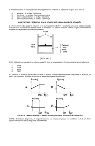 Si durante el proceso el número de moles del gas permanece constante, la presión del oxígeno en la etapa 1
A. aumenta y en la etapa 2 disminuye
B. disminuye y en la etapa 2 permanece constante
C. permanece constante y en la etapa 2 aumenta
D. permanece constante y en la etapa 2 disminuye
CONTESTE LAS PREGUNTAS 55 Y 56 DE ACUERDO CON LA SIGUIENTE SITUACIÓN
El volumen máximo del recipiente mostrado en la figura es de tres (3) litros y se alcanza una vez la tapa se desplaza
hasta los topes. Cuando el volumen es menor, la tapa ejerce una presión constante sobre el oxígeno contenido en el
recipiente. El oxígeno se comporta como gas ideal.
55. Es válido afirmar que cuando el oxígeno ocupa 1,5 litros, la temperatura en el recipiente es de aproximadamente
A. 600 K
B. 300 K
C. 450 K
D. 150 K
56. Teniendo en cuenta que el máximo volumen se alcanza cuando la temperatura en el recipiente es de 900 K, la
gráfica que representa la presión en función de la temperatura en el recipiente es
CONTESTE LAS PREGUNTAS 57 A 60 DE ACUERDO CON LA SIGUIENTE INFORMACIÓN
A 25ºC y 1 atmósfera de presión, un recipiente contiene una mezcla compuesta por los sólidos M, K, S y T. Para
separar la mezcla se realiza el siguiente procedimiento
 