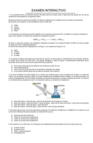 EXAMEN INTERACTIVO
1. Un estudiante tiene una solución acuosa. No sabe cuál es el soluto, pero si sabe que solo puede ser una de las
sustancias mencionadas en el siguiente cuadro.
Despues de titular con solución de NaOH, los datos se registraron en el grafico que se muestra a continuación
De acuerdo con el grafico, lo más probable es que el soluto sea
A. HClO4
B. H2CO3
C. NaHCO3
D. HNO3
2. Al reaccionar una solución acuosa de AgNO3 con una solución acuosa de KCl, se obtiene un producto insoluble en
agua y otro soluble. La reacción se muestra en la siguiente ecuación
AgNO3 (ac) + KCl(ac) ---------> AgCl(s) + KNO3(ac)
Se llevan a cabo dos ensayos, las cantidades utilizadas se reportan en la siguiente tabla. El KNO3 es menos soluble
en agua que el KCl a bajas temperaturas
El número de moles de KCl empleados en el ensayo 2, con respecto al ensayo 1 es
A. Igual
B. el triple
C. el doble
D. la mitad
3. Al calentar cristales anaranjados de dicromato de amonio se descomponen obteniéndose tres productos distintos:
un sólido verde "oxido de cromo (III)" y dos gases: Nitrógeno y vapor de agua. Al descomponer totalmente 2g de
dicromato de amonio la suma de las masas de los tres productos
A. será mayor de 2g porque se obtienen tres productos a partir de uno
B. será exactamente 2g
C. será menor de 2g ya que dos de los productos obtenidos son gases
D. no se puede calcular hasta que se utilice la ecuación de la reacción
4. Un trozo de fósforo se coloco dentro de un matraz que contenía agua, como se observa en la figura. La masa del
matraz y su contenido equivale a 200g. Los rayos solares fueron enfocados sobre el fósforo, el cual se encendió y se
quemo completamente. El humo blanco producido se disolvió lentamente en el agua. Despues de enfriar, el matraz y
su contenido fueron pesados de nuevo. La masa del matraz y su contenido corresponde a
A. peso del matraz + peso del aire + peso de la disolución de los gases en el agua
B. (peso del matraz + peso del fósforo + peso del agua) - (peso de los rayos luminosos + peso del humo disuelto)
C. peso del matraz + peso del agua + peso del humo
D. peso del matraz + peso del agua + peso del CO2 + peso del gas absorbido
5. Se tienen 2g de cada una de las siguientes sustancias: M (10g/mol), R (60g/mol) y Q (80g/mol). En relación con él
numero de moléculas de cada sustancia, es valido afirmar que es
A. igual para las tres sustancias
B. mayor en el caso de la sustancia Q
C. mayor en el caso de la sustancia M
D. menor en el caso de la sustancia R
6. De acuerdo con su estructura, el compuesto que probablemente existe desde el punto de vista químico es
A. 2-metil-1-butino
B. 4-penten-2-ona
C. ácido 1-metil propanoico
D. trimetiletilamina
 