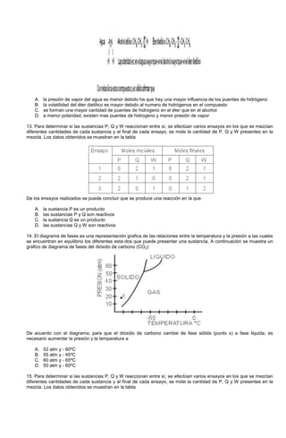 A. la presión de vapor del agua es menor debido ha que hay una mayor influencia de los puentes de hidrógeno
B. la volatilidad del éter dietilico es mayor debido al numero de hidrógenos en el compuesto
C. se forman una mayor cantidad de puentes de hidrogeno en el éter que en el alcohol
D. a menor polaridad, existen mas puentes de hidrogeno y menor presión de vapor
13. Para determinar si las sustancias P, Q y W reaccionan entre sí, se efectúan varios ensayos en los que se mezclan
diferentes cantidades de cada sustancia y al final de cada ensayo, se mide la cantidad de P, Q y W presentes en la
mezcla. Los datos obtenidos se muestran en la tabla
De los ensayos realizados se puede concluir que se produce una reacción en la que
A. la sustancia P es un producto
B. las sustancias P y Q son reactivos
C. la sustancia Q es un producto
D. las sustancias Q y W son reactivos
14. El diagrama de fases es una representación grafica de las relaciones entre la temperatura y la presión a las cuales
se encuentran en equilibrio los diferentes esta-dos que puede presentar una sustancia. A continuación se muestra un
grafico de diagrama de fases del dióxido de carbono (CO2):
De acuerdo con el diagrama, para que el dióxido de carbono cambie de fase sólida (punto x) a fase liquida, es
necesario aumentar la presión y la temperatura a
A. 52 atm y - 60ºC
B. 55 atm y - 45ºC
C. 60 atm y - 65ºC
D. 50 atm y - 60ºC
15. Para determinar si las sustancias P, Q y W reaccionan entre sí, se efectúan varios ensayos en los que se mezclan
diferentes cantidades de cada sustancia y al final de cada ensayo, se mide la cantidad de P, Q y W presentes en la
mezcla. Los datos obtenidos se muestran en la tabla
 