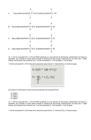18. 1 mol de compuesto M y 1 mol de NaOH participan en una reacción de eliminación característica de haluros y
alcoholes, que consiste en sacar átomos desde la sustancia M para formar insaturaciones (en este caso 1 doble
enlace); los productos de la reacción son 1 mol de compuesto R, 1 mol de NaBr y 1 mol de agua.
1 mol de compuesto R y 15/2 moles de O2 reaccionan para formar “n” moles de CO2 y 5 moles de agua.
Con base en la información inicial, la formula molecular del compuesto M es
A. C4BrH10
B. C4BrH11
C. C5BrH10
D. C5BrH11
19. 1 mol de compuesto M y 1 mol de NaOH participan en una reacción de eliminación característica de haluros y
alcoholes, que consiste en sacar átomos desde la sustancia M para formar insaturaciones (en este caso 1 doble
enlace); los productos de la reacción son 1 mol de compuesto R, 1 mol de NaBr y 1 mol de agua.
1 mol de compuesto R y 15/2 moles de O2 reaccionan para formar "n" moles de CO2 y 5 moles de agua.
 