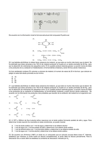 De acuerdo con la información inicial la formula estructural del compuesto R podría ser
20. Las bebidas alcohólicas no deben tener presencia de metanol, ya que este es mucho más toxico que el etanol. Se
ha estimado que dosis cercanas a los 100 ml de metanol producen la muerte en un adulto promedio de 60 Kg., pero
aun la absorción de volúmenes tan pequeños como 10 ml, pueden producir lesiones graves. La acción nociva se debe
a los productos de su oxidación al metabolizarse: el formal-dehido (metanal) y ácido fórmico (ácido metanoico)
Un licor adulterado contiene 2% volumen a volumen de metanol, él numero de vasos de 20 ml de licor, que colocan en
peligro la salud del adulto promedio es de mínimo
A. 10
B. 2
C. 25
D. 20
21. Las bebidas alcohólicas no deben tener presencia de metanol, ya que este es mucho más toxico que el etanol. Se
ha estimado que dosis cercanas a los 100 ml de metanol producen la muerte en un adulto promedio de 60 Kg., pero
aun la absorción de volúmenes tan pequeños como 10 ml, pueden producir lesiones graves. La acción nociva se debe
a los productos de su oxidación al metabolizarse: el formal-dehido (metanal) y ácido fórmico (ácido metanoico) De
acuerdo con la información los productos más probables que resultan de la oxidación del metanol en el organismo son
22. A 18ºC y 560mm de Hg el alcohol etílico reacciona con el ácido acético formando acetato de etilo y agua. Para
determinar si esta reacción es reversible en estas condiciones, se puede mezclar
A. 1 mol de ácido acético con 1 mol de agua y determinar si se obtiene alcohol
B. 1 mol de agua con 1 mol de acetato de etilo y determinar si se obtiene ácido acético
C. 1 mol de alcohol etílico con 1 mol de ácido acético y determinar si se obtiene acetato de etilo
D. 1 mol de agua con 1 mol de alcohol y determinar si se obtiene ácido acético
23. De acuerdo con Arrhenius (1887) un ácido es un compuesto que en solución acuosa libera iones H
+
. Además,
estableció que mientras un ácido fuerte se disocia completamente, el ácido débil se disocia parcialmente. Para la
disociación de un ácido débil se establece la constante de disociación indicada por Ka.
 